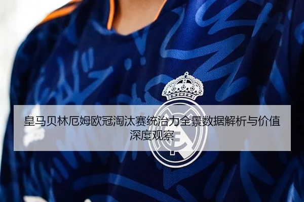 皇马贝林厄姆欧冠淘汰赛统治力全景数据解析与价值深度观察