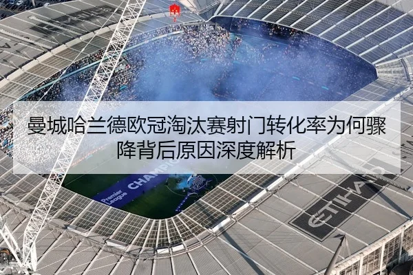 曼城哈兰德欧冠淘汰赛射门转化率为何骤降背后原因深度解析