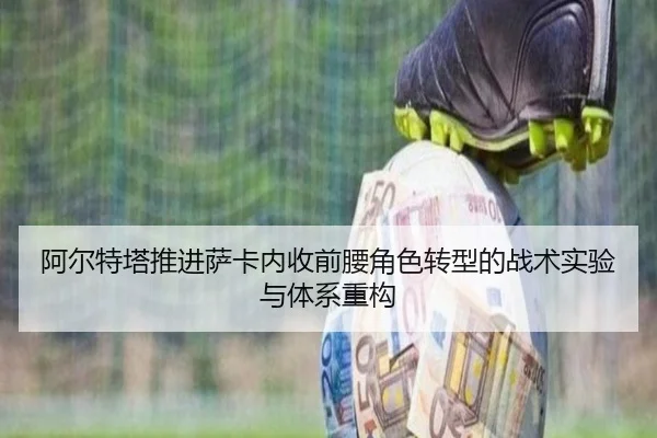 阿尔特塔推进萨卡内收前腰角色转型的战术实验与体系重构