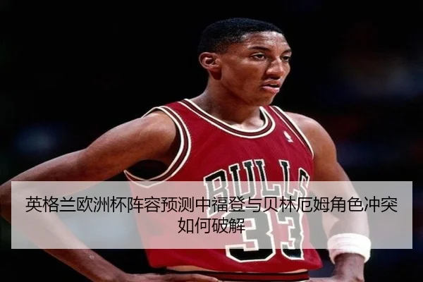 英格兰欧洲杯阵容预测中福登与贝林厄姆角色冲突如何破解