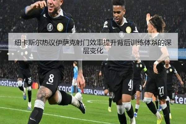 纽卡斯尔热议伊萨克射门效率提升背后训练体系的深层变化