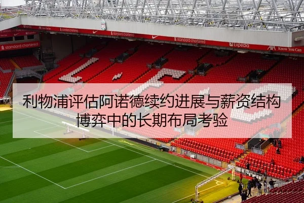 利物浦评估阿诺德续约进展与薪资结构博弈中的长期布局考验