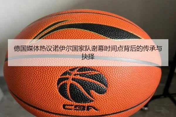 德国媒体热议诺伊尔国家队谢幕时间点背后的传承与抉择