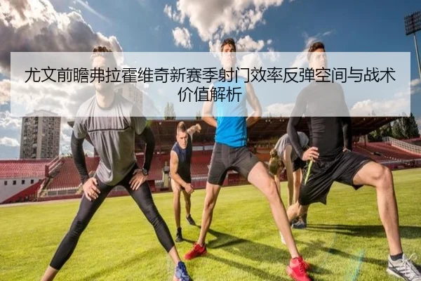 尤文前瞻弗拉霍维奇新赛季射门效率反弹空间与战术价值解析