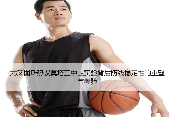 尤文图斯热议莫塔三中卫实验背后防线稳定性的重塑与考验